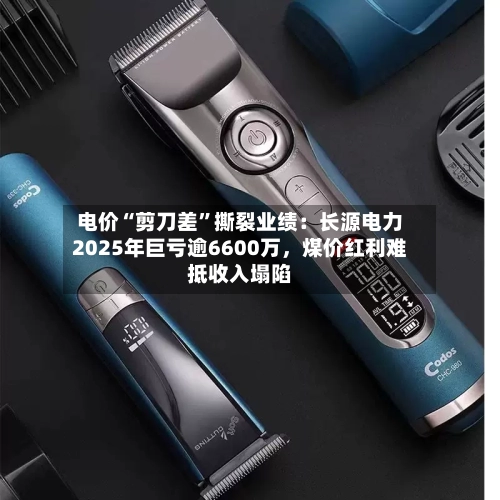 电价“剪刀差	”撕裂业绩：长源电力2025年巨亏逾6600万，煤价红利难抵收入塌陷-第1张图片