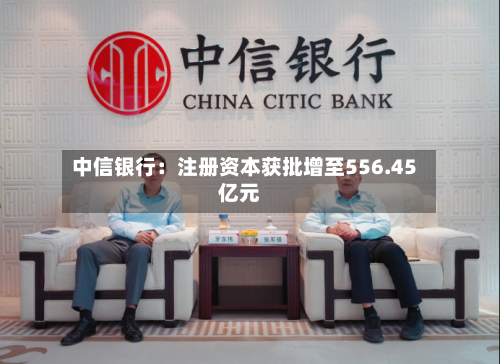 中信银行：注册资本获批增至556.45亿元-第1张图片