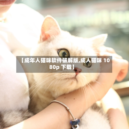 【成年人猫咪软件破解版,成人猫咪 1080p 下载】-第3张图片