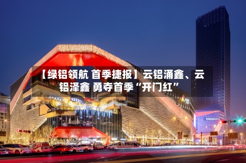 【绿铝领航 首季捷报】云铝涌鑫、云铝泽鑫 勇夺首季“开门红	”-第1张图片