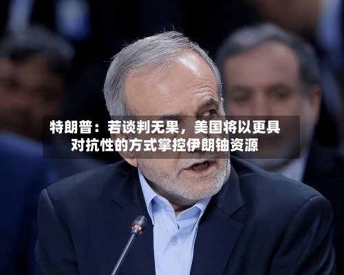 特朗普：若谈判无果，美国将以更具对抗性的方式掌控伊朗铀资源-第2张图片