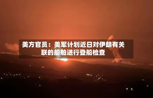 美方官员：美军计划近日对伊朗有关联的船舶进行登船检查-第1张图片