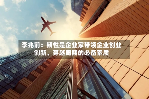 李兆前：韧性是企业家带领企业创业创新	、穿越周期的必备素质-第1张图片