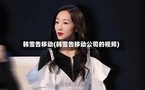 韩雪告移动(韩雪告移动公司的视频)-第1张图片