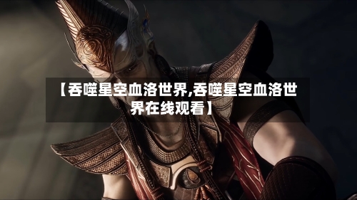 【吞噬星空血洛世界,吞噬星空血洛世界在线观看】-第1张图片