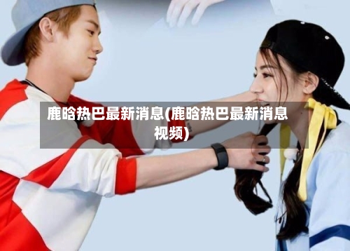 鹿晗热巴最新消息(鹿晗热巴最新消息视频)-第2张图片