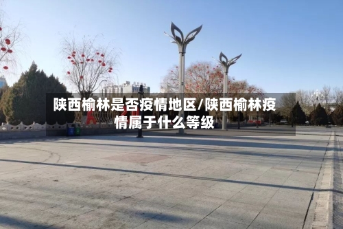 陕西榆林是否疫情地区/陕西榆林疫情属于什么等级-第1张图片