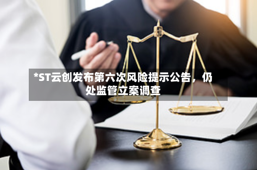 *ST云创发布第六次风险提示公告，仍处监管立案调查-第2张图片