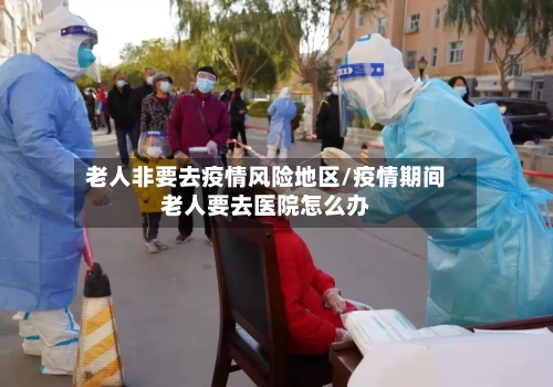 老人非要去疫情风险地区/疫情期间老人要去医院怎么办-第1张图片