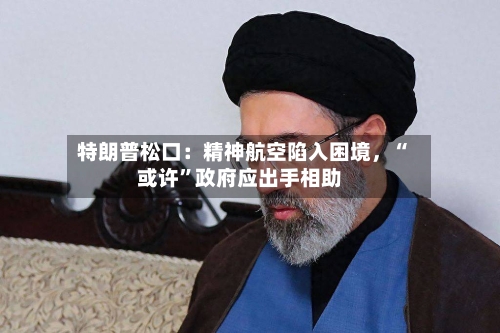 特朗普松口：精神航空陷入困境，“或许”政府应出手相助-第3张图片