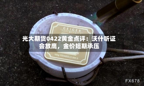 光大期货0422黄金点评：沃什听证会放鹰	，金价短期承压-第1张图片