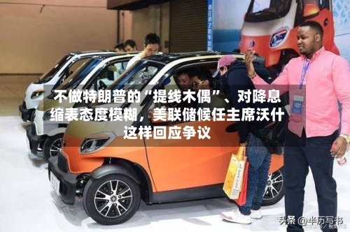 不做特朗普的“提线木偶	”、对降息缩表态度模糊，美联储候任主席沃什这样回应争议-第1张图片