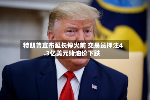 特朗普宣布延长停火前 交易员押注4.3亿美元赌油价下跌-第1张图片