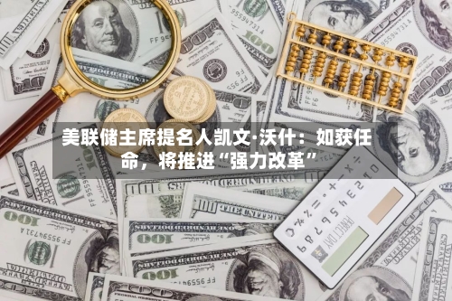 美联储主席提名人凯文·沃什：如获任命	，将推进“强力改革”-第1张图片