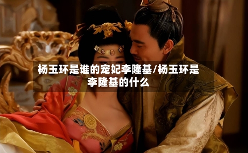 杨玉环是谁的宠妃李隆基/杨玉环是李隆基的什么-第1张图片