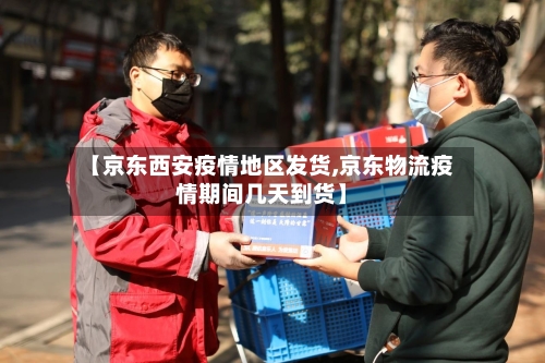 【京东西安疫情地区发货,京东物流疫情期间几天到货】-第2张图片