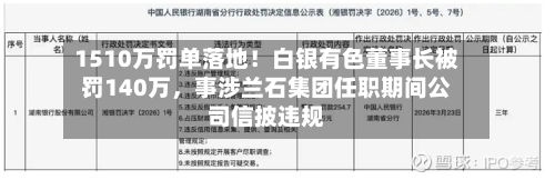 1510万罚单落地！白银有色董事长被罚140万	，事涉兰石集团任职期间公司信披违规-第1张图片