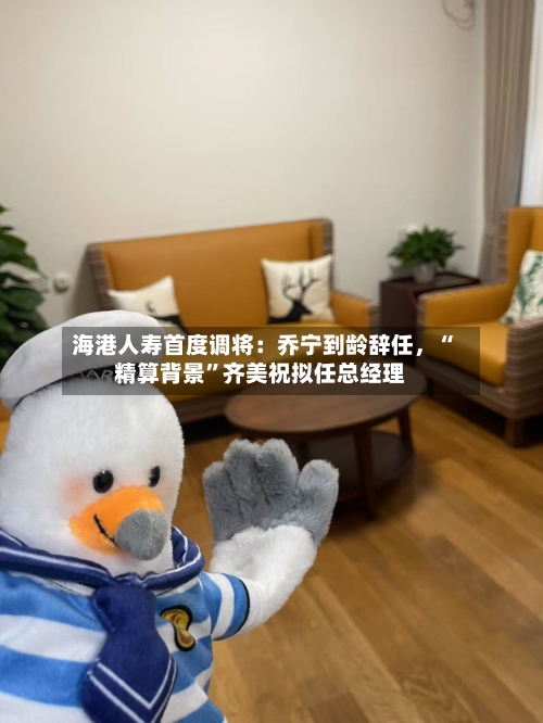 海港人寿首度调将：乔宁到龄辞任，“精算背景	”齐美祝拟任总经理-第3张图片