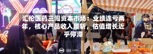 汇伦医药三闯资本市场：业绩连亏两年，核心产品收入腰斩，估值增长近乎停滞-第3张图片