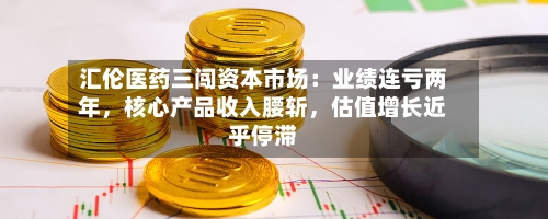 汇伦医药三闯资本市场：业绩连亏两年，核心产品收入腰斩	，估值增长近乎停滞-第1张图片