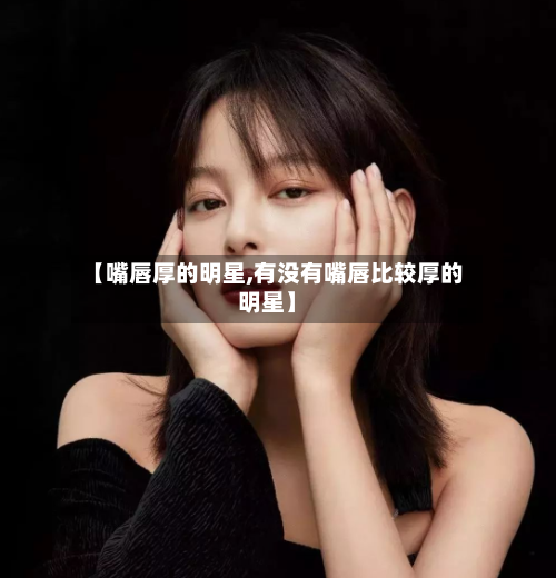 【嘴唇厚的明星,有没有嘴唇比较厚的明星】-第3张图片