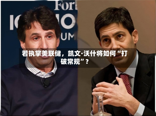 若执掌美联储	，凯文·沃什将如何“打破常规”？-第3张图片