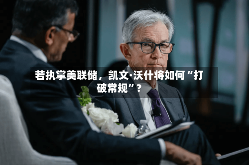若执掌美联储，凯文·沃什将如何“打破常规	”？-第2张图片