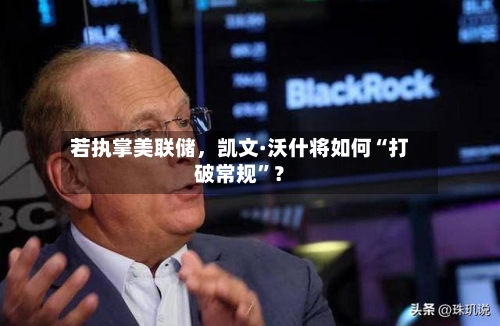 若执掌美联储，凯文·沃什将如何“打破常规”？-第1张图片