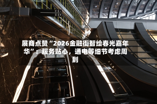 展商点赞“2026金融街智绘春光嘉年华	”：服务贴心，通电等细节考虑周到-第2张图片