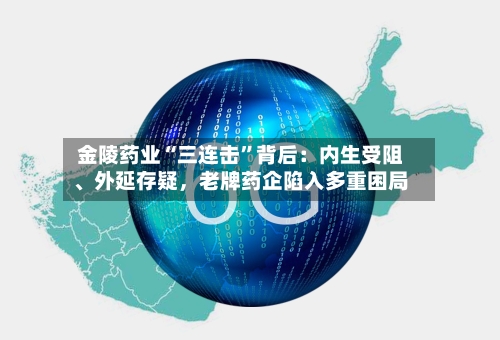 金陵药业“三连击”背后：内生受阻、外延存疑，老牌药企陷入多重困局-第1张图片