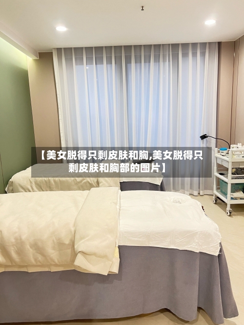 【美女脱得只剩皮肤和胸,美女脱得只剩皮肤和胸部的图片】-第2张图片