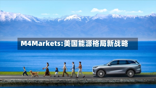 M4Markets:美国能源格局新战略-第2张图片