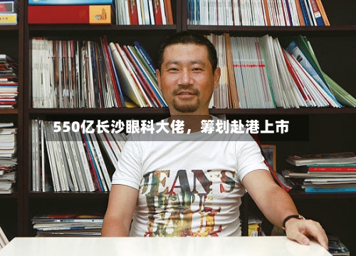 550亿长沙眼科大佬	，筹划赴港上市-第2张图片