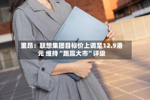 里昂：联想集团目标价上调至12.9港元 维持“跑赢大市”评级-第3张图片