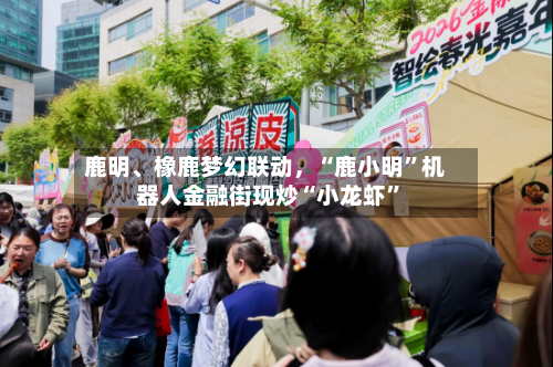 鹿明	、橡鹿梦幻联动	，“鹿小明	”机器人金融街现炒“小龙虾”-第1张图片