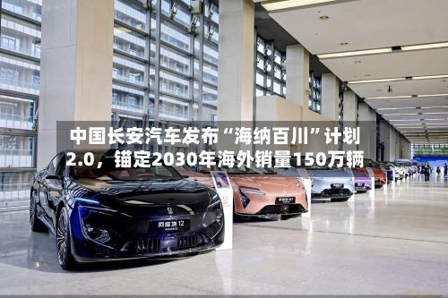 中国长安汽车发布“海纳百川”计划2.0	，锚定2030年海外销量150万辆-第2张图片