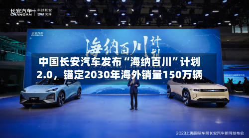 中国长安汽车发布“海纳百川	”计划2.0	，锚定2030年海外销量150万辆-第1张图片