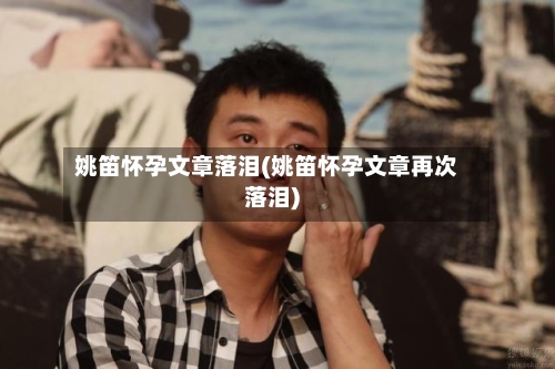 姚笛怀孕文章落泪(姚笛怀孕文章再次落泪)-第2张图片