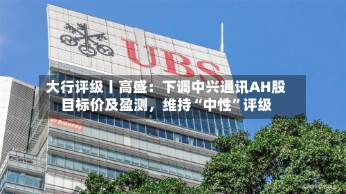 大行评级丨高盛：下调中兴通讯AH股目标价及盈测，维持“中性	”评级-第1张图片