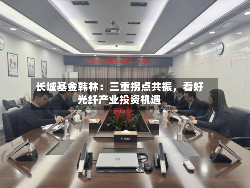 长城基金韩林：三重拐点共振，看好光纤产业投资机遇-第3张图片