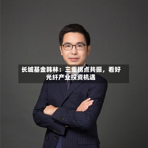 长城基金韩林：三重拐点共振	，看好光纤产业投资机遇-第2张图片