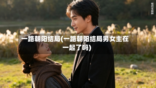 一路朝阳结局(一路朝阳结局男女主在一起了吗)-第3张图片