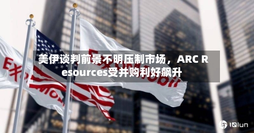 美伊谈判前景不明压制市场，ARC Resources受并购利好飙升-第1张图片