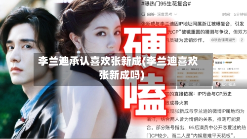 李兰迪承认喜欢张新成(李兰迪喜欢张新成吗)-第1张图片