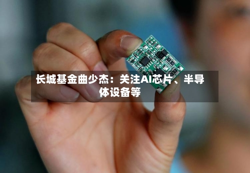 长城基金曲少杰：关注AI芯片、半导体设备等-第3张图片