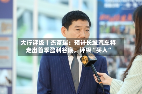 大行评级丨杰富瑞：预计长城汽车将走出首季盈利谷底	，评级“买入”-第1张图片