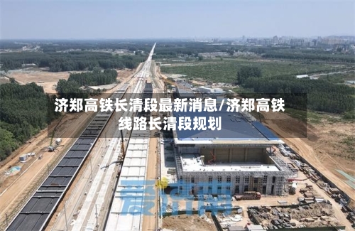 济郑高铁长清段最新消息/济郑高铁线路长清段规划-第3张图片