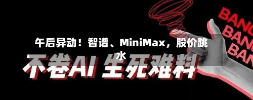 午后异动！智谱、MiniMax，股价跳水-第1张图片