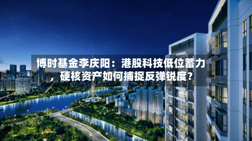 博时基金李庆阳：港股科技低位蓄力，硬核资产如何捕捉反弹锐度？-第2张图片