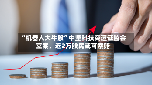 “机器人大牛股	”中坚科技突遭证监会立案，近2万股民或可索赔-第1张图片